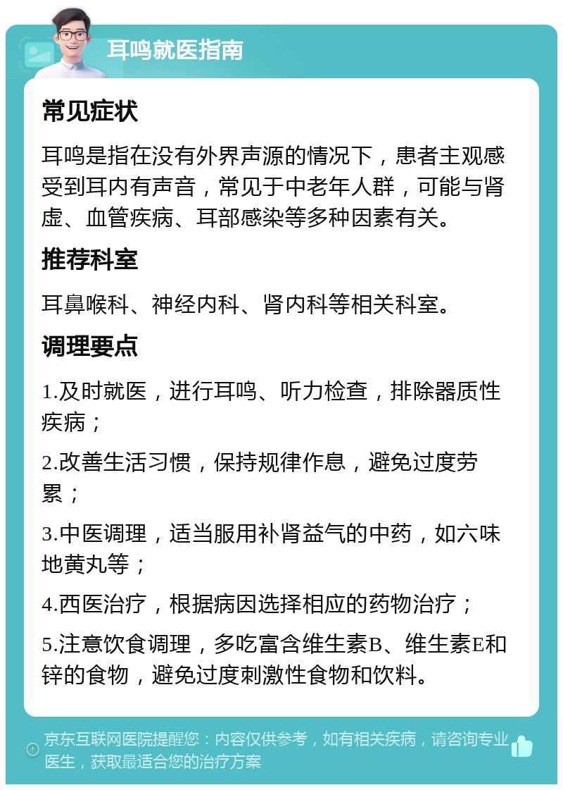 耳鸣就医指南 常见症状 耳鸣是指在没有外界声源的情况下，患者主观感受到耳内有声音，常见于中老年人群，可能与肾虚、血管疾病、耳部感染等多种因素有关。 推荐科室 耳鼻喉科、神经内科、肾内科等相关科室。 调理要点 1.及时就医，进行耳鸣、听力检查，排除器质性疾病； 2.改善生活习惯，保持规律作息，避免过度劳累； 3.中医调理，适当服用补肾益气的中药，如六味地黄丸等； 4.西医治疗，根据病因选择相应的药物治疗； 5.注意饮食调理，多吃富含维生素B、维生素E和锌的食物，避免过度刺激性食物和饮料。