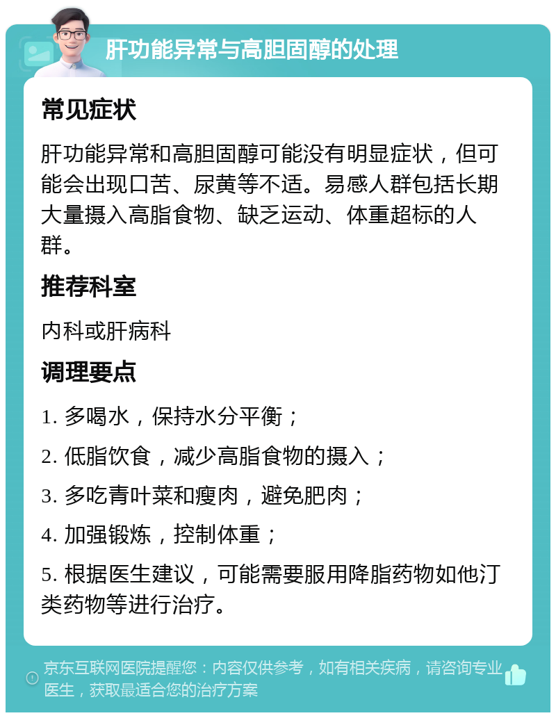 肝功能异常与高胆固醇的处理 常见症状 肝功能异常和高胆固醇可能没有明显症状，但可能会出现口苦、尿黄等不适。易感人群包括长期大量摄入高脂食物、缺乏运动、体重超标的人群。 推荐科室 内科或肝病科 调理要点 1. 多喝水，保持水分平衡； 2. 低脂饮食，减少高脂食物的摄入； 3. 多吃青叶菜和瘦肉，避免肥肉； 4. 加强锻炼，控制体重； 5. 根据医生建议，可能需要服用降脂药物如他汀类药物等进行治疗。