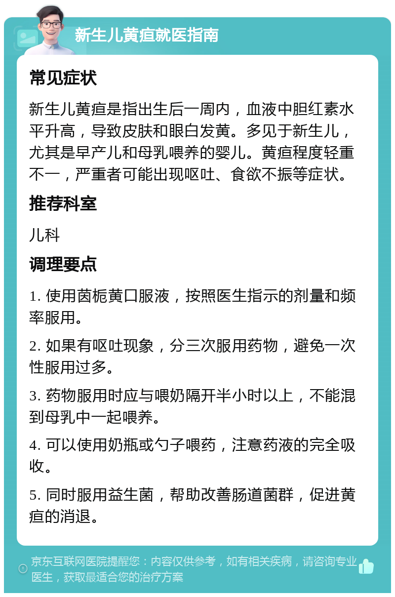 新生儿黄疸就医指南 常见症状 新生儿黄疸是指出生后一周内，血液中胆红素水平升高，导致皮肤和眼白发黄。多见于新生儿，尤其是早产儿和母乳喂养的婴儿。黄疸程度轻重不一，严重者可能出现呕吐、食欲不振等症状。 推荐科室 儿科 调理要点 1. 使用茵栀黄口服液，按照医生指示的剂量和频率服用。 2. 如果有呕吐现象，分三次服用药物，避免一次性服用过多。 3. 药物服用时应与喂奶隔开半小时以上，不能混到母乳中一起喂养。 4. 可以使用奶瓶或勺子喂药，注意药液的完全吸收。 5. 同时服用益生菌，帮助改善肠道菌群，促进黄疸的消退。