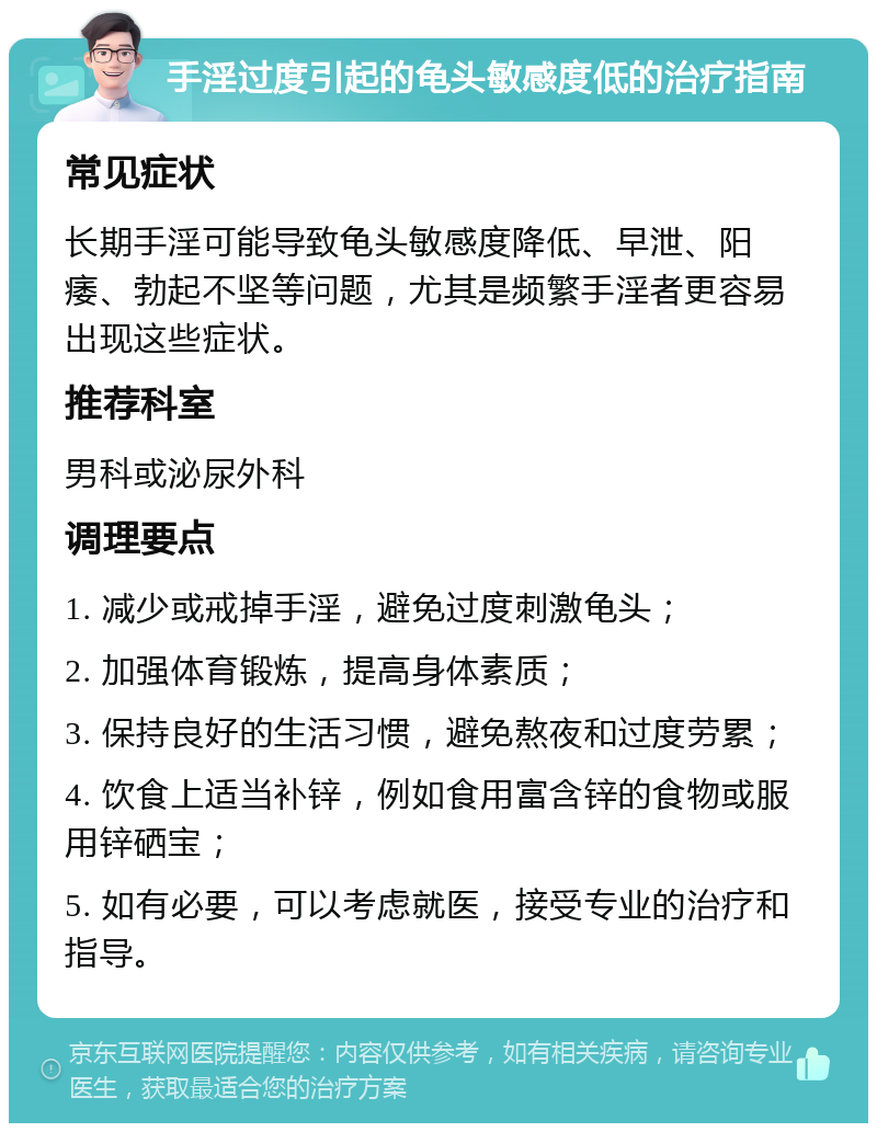 手淫过度引起的龟头敏感度低的治疗指南 常见症状 长期手淫可能导致龟头敏感度降低、早泄、阳痿、勃起不坚等问题，尤其是频繁手淫者更容易出现这些症状。 推荐科室 男科或泌尿外科 调理要点 1. 减少或戒掉手淫，避免过度刺激龟头； 2. 加强体育锻炼，提高身体素质； 3. 保持良好的生活习惯，避免熬夜和过度劳累； 4. 饮食上适当补锌，例如食用富含锌的食物或服用锌硒宝； 5. 如有必要，可以考虑就医，接受专业的治疗和指导。