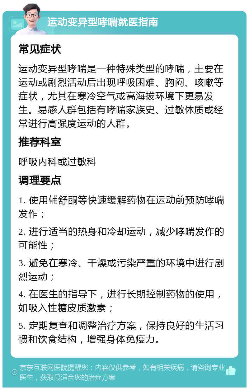 运动变异型哮喘就医指南 常见症状 运动变异型哮喘是一种特殊类型的哮喘，主要在运动或剧烈活动后出现呼吸困难、胸闷、咳嗽等症状，尤其在寒冷空气或高海拔环境下更易发生。易感人群包括有哮喘家族史、过敏体质或经常进行高强度运动的人群。 推荐科室 呼吸内科或过敏科 调理要点 1. 使用辅舒酮等快速缓解药物在运动前预防哮喘发作； 2. 进行适当的热身和冷却运动，减少哮喘发作的可能性； 3. 避免在寒冷、干燥或污染严重的环境中进行剧烈运动； 4. 在医生的指导下，进行长期控制药物的使用，如吸入性糖皮质激素； 5. 定期复查和调整治疗方案，保持良好的生活习惯和饮食结构，增强身体免疫力。