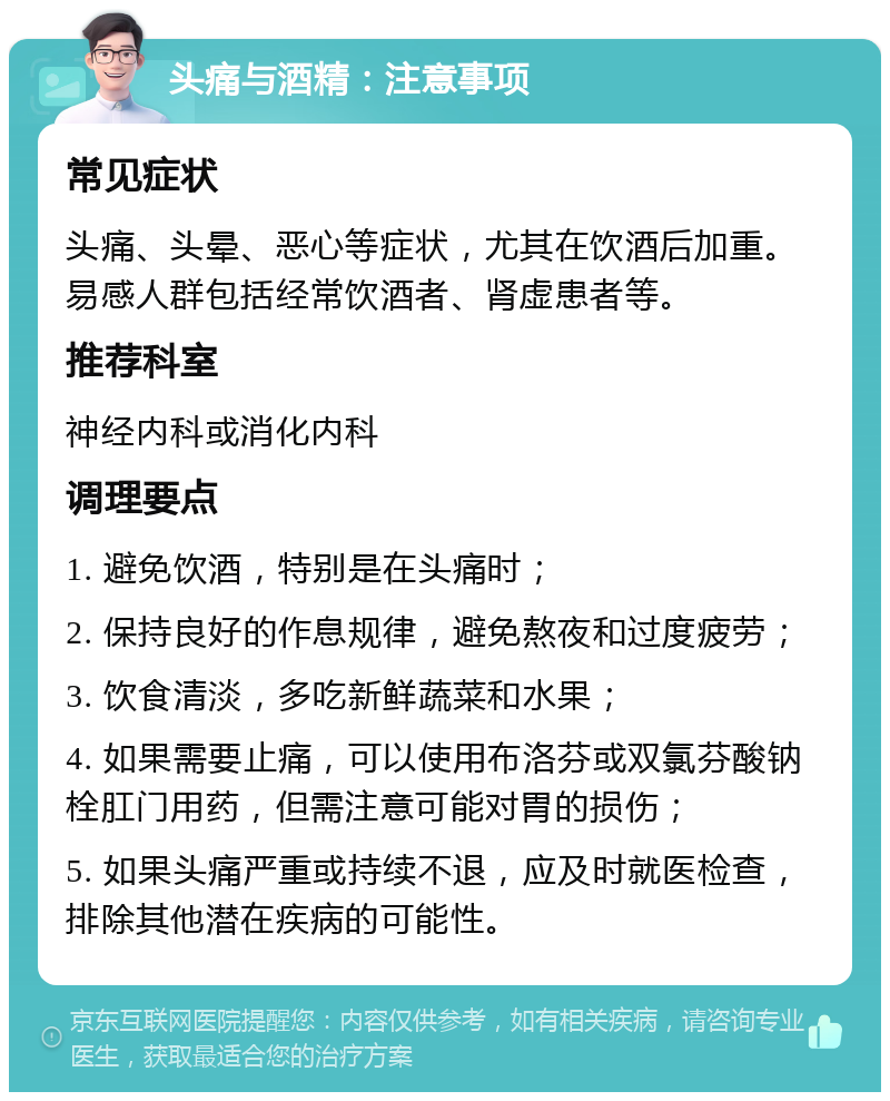 头痛与酒精：注意事项 常见症状 头痛、头晕、恶心等症状，尤其在饮酒后加重。易感人群包括经常饮酒者、肾虚患者等。 推荐科室 神经内科或消化内科 调理要点 1. 避免饮酒，特别是在头痛时； 2. 保持良好的作息规律，避免熬夜和过度疲劳； 3. 饮食清淡，多吃新鲜蔬菜和水果； 4. 如果需要止痛，可以使用布洛芬或双氯芬酸钠栓肛门用药，但需注意可能对胃的损伤； 5. 如果头痛严重或持续不退，应及时就医检查，排除其他潜在疾病的可能性。