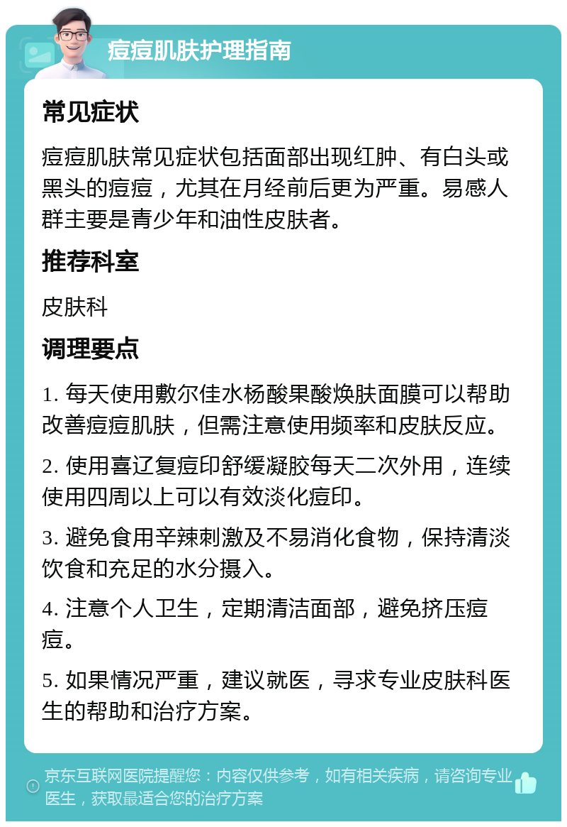 痘痘肌肤护理指南 常见症状 痘痘肌肤常见症状包括面部出现红肿、有白头或黑头的痘痘，尤其在月经前后更为严重。易感人群主要是青少年和油性皮肤者。 推荐科室 皮肤科 调理要点 1. 每天使用敷尔佳水杨酸果酸焕肤面膜可以帮助改善痘痘肌肤，但需注意使用频率和皮肤反应。 2. 使用喜辽复痘印舒缓凝胶每天二次外用，连续使用四周以上可以有效淡化痘印。 3. 避免食用辛辣刺激及不易消化食物，保持清淡饮食和充足的水分摄入。 4. 注意个人卫生，定期清洁面部，避免挤压痘痘。 5. 如果情况严重，建议就医，寻求专业皮肤科医生的帮助和治疗方案。