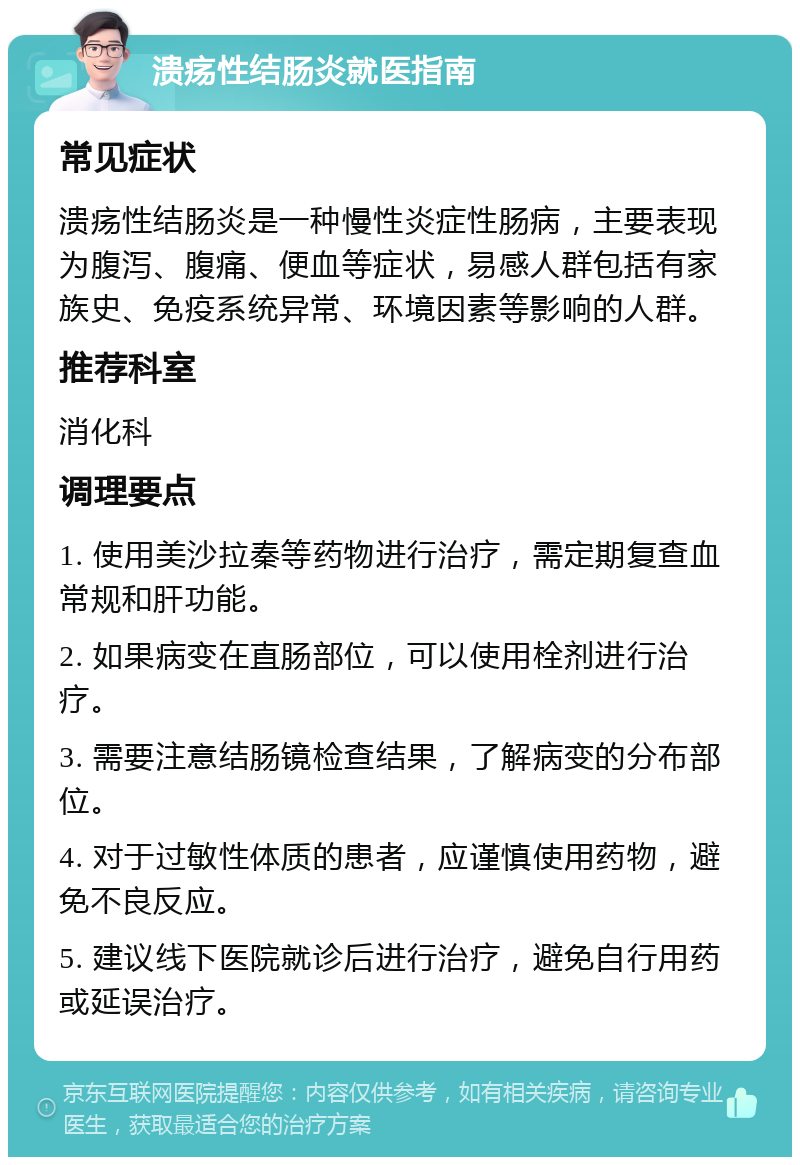 溃疡性结肠炎就医指南 常见症状 溃疡性结肠炎是一种慢性炎症性肠病，主要表现为腹泻、腹痛、便血等症状，易感人群包括有家族史、免疫系统异常、环境因素等影响的人群。 推荐科室 消化科 调理要点 1. 使用美沙拉秦等药物进行治疗，需定期复查血常规和肝功能。 2. 如果病变在直肠部位，可以使用栓剂进行治疗。 3. 需要注意结肠镜检查结果，了解病变的分布部位。 4. 对于过敏性体质的患者，应谨慎使用药物，避免不良反应。 5. 建议线下医院就诊后进行治疗，避免自行用药或延误治疗。