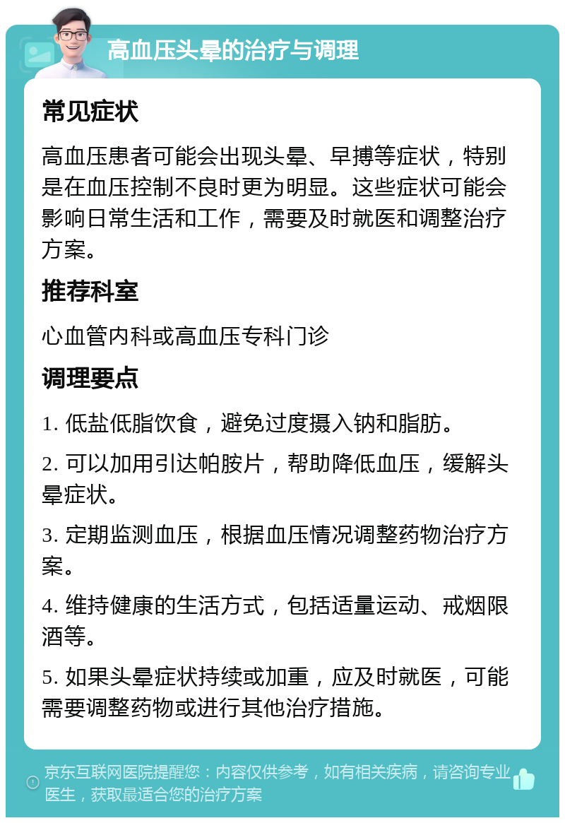 高血压头晕的治疗与调理 常见症状 高血压患者可能会出现头晕、早搏等症状，特别是在血压控制不良时更为明显。这些症状可能会影响日常生活和工作，需要及时就医和调整治疗方案。 推荐科室 心血管内科或高血压专科门诊 调理要点 1. 低盐低脂饮食，避免过度摄入钠和脂肪。 2. 可以加用引达帕胺片，帮助降低血压，缓解头晕症状。 3. 定期监测血压，根据血压情况调整药物治疗方案。 4. 维持健康的生活方式，包括适量运动、戒烟限酒等。 5. 如果头晕症状持续或加重，应及时就医，可能需要调整药物或进行其他治疗措施。