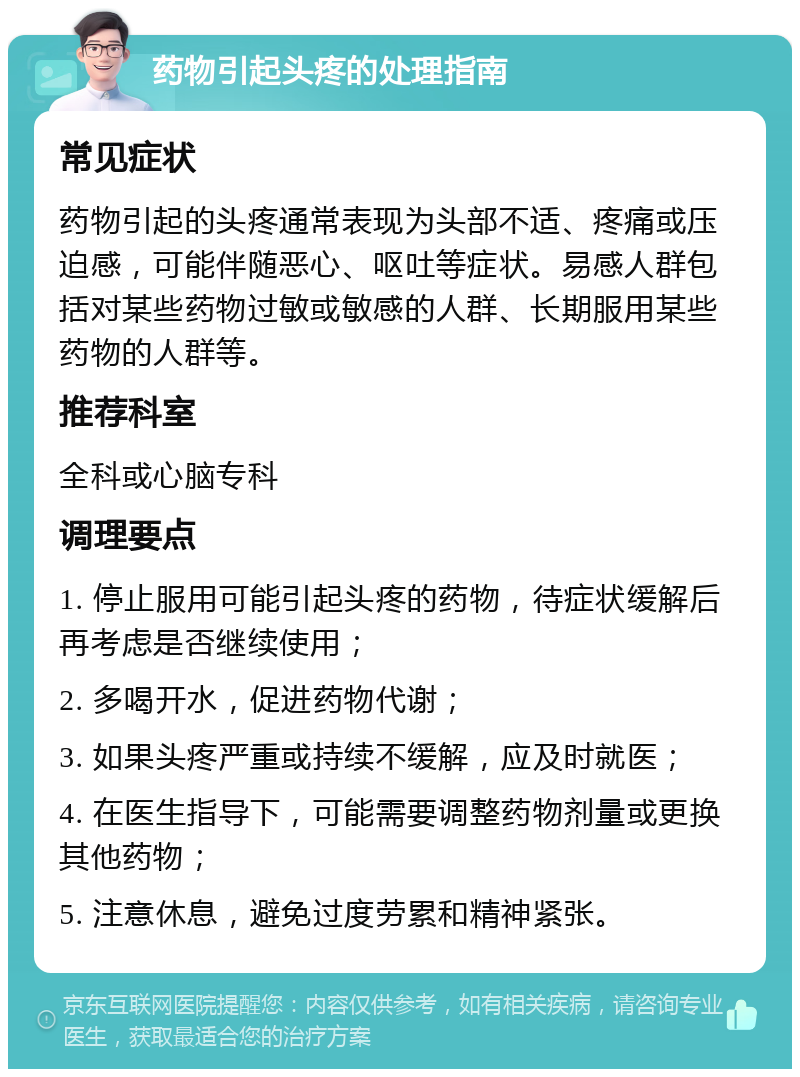 药物引起头疼的处理指南 常见症状 药物引起的头疼通常表现为头部不适、疼痛或压迫感，可能伴随恶心、呕吐等症状。易感人群包括对某些药物过敏或敏感的人群、长期服用某些药物的人群等。 推荐科室 全科或心脑专科 调理要点 1. 停止服用可能引起头疼的药物，待症状缓解后再考虑是否继续使用； 2. 多喝开水，促进药物代谢； 3. 如果头疼严重或持续不缓解，应及时就医； 4. 在医生指导下，可能需要调整药物剂量或更换其他药物； 5. 注意休息，避免过度劳累和精神紧张。