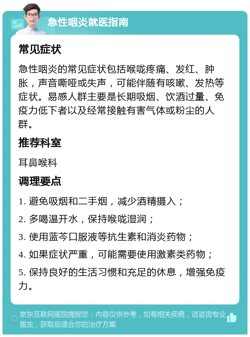 急性咽炎就医指南 常见症状 急性咽炎的常见症状包括喉咙疼痛、发红、肿胀，声音嘶哑或失声，可能伴随有咳嗽、发热等症状。易感人群主要是长期吸烟、饮酒过量、免疫力低下者以及经常接触有害气体或粉尘的人群。 推荐科室 耳鼻喉科 调理要点 1. 避免吸烟和二手烟，减少酒精摄入； 2. 多喝温开水，保持喉咙湿润； 3. 使用蓝芩口服液等抗生素和消炎药物； 4. 如果症状严重，可能需要使用激素类药物； 5. 保持良好的生活习惯和充足的休息，增强免疫力。