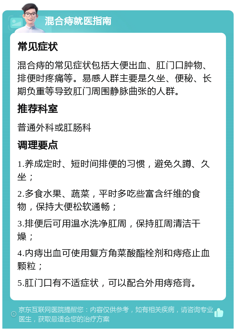 混合痔就医指南 常见症状 混合痔的常见症状包括大便出血、肛门口肿物、排便时疼痛等。易感人群主要是久坐、便秘、长期负重等导致肛门周围静脉曲张的人群。 推荐科室 普通外科或肛肠科 调理要点 1.养成定时、短时间排便的习惯，避免久蹲、久坐； 2.多食水果、蔬菜，平时多吃些富含纤维的食物，保持大便松软通畅； 3.排便后可用温水洗净肛周，保持肛周清洁干燥； 4.内痔出血可使用复方角菜酸酯栓剂和痔疮止血颗粒； 5.肛门口有不适症状，可以配合外用痔疮膏。