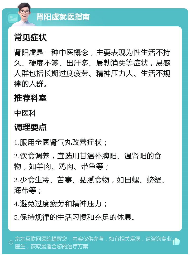 肾阳虚就医指南 常见症状 肾阳虚是一种中医概念，主要表现为性生活不持久、硬度不够、出汗多、晨勃消失等症状，易感人群包括长期过度疲劳、精神压力大、生活不规律的人群。 推荐科室 中医科 调理要点 1.服用金匮肾气丸改善症状； 2.饮食调养，宜选用甘温补脾阳、温肾阳的食物，如羊肉、鸡肉、带鱼等； 3.少食生冷、苦寒、黏腻食物，如田螺、螃蟹、海带等； 4.避免过度疲劳和精神压力； 5.保持规律的生活习惯和充足的休息。