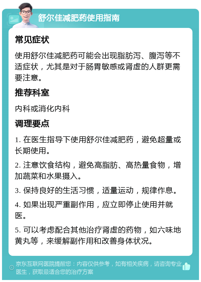 舒尔佳减肥药使用指南 常见症状 使用舒尔佳减肥药可能会出现脂肪泻、腹泻等不适症状，尤其是对于肠胃敏感或肾虚的人群更需要注意。 推荐科室 内科或消化内科 调理要点 1. 在医生指导下使用舒尔佳减肥药，避免超量或长期使用。 2. 注意饮食结构，避免高脂肪、高热量食物，增加蔬菜和水果摄入。 3. 保持良好的生活习惯，适量运动，规律作息。 4. 如果出现严重副作用，应立即停止使用并就医。 5. 可以考虑配合其他治疗肾虚的药物，如六味地黄丸等，来缓解副作用和改善身体状况。