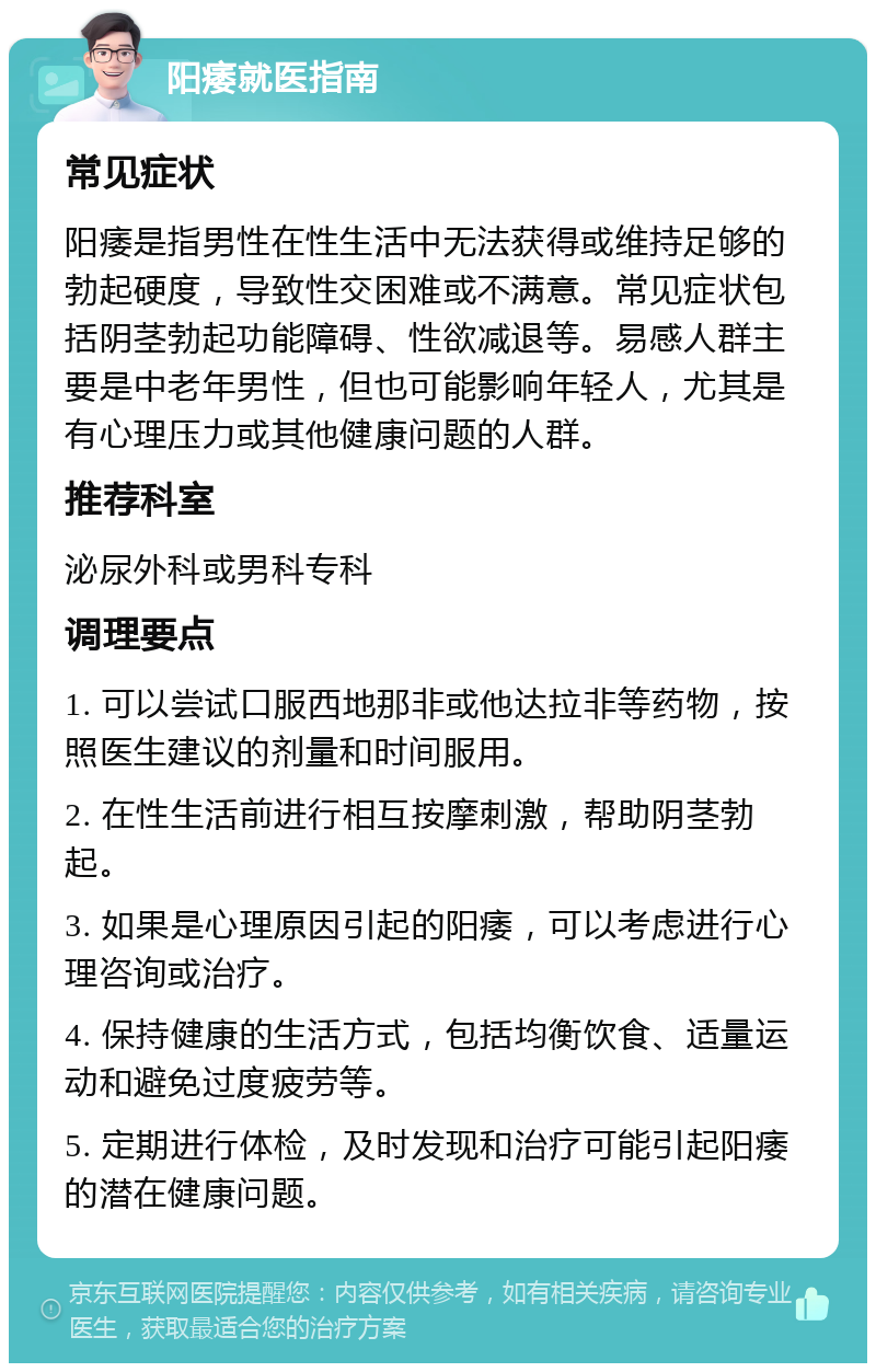 阳痿就医指南 常见症状 阳痿是指男性在性生活中无法获得或维持足够的勃起硬度，导致性交困难或不满意。常见症状包括阴茎勃起功能障碍、性欲减退等。易感人群主要是中老年男性，但也可能影响年轻人，尤其是有心理压力或其他健康问题的人群。 推荐科室 泌尿外科或男科专科 调理要点 1. 可以尝试口服西地那非或他达拉非等药物，按照医生建议的剂量和时间服用。 2. 在性生活前进行相互按摩刺激，帮助阴茎勃起。 3. 如果是心理原因引起的阳痿，可以考虑进行心理咨询或治疗。 4. 保持健康的生活方式，包括均衡饮食、适量运动和避免过度疲劳等。 5. 定期进行体检，及时发现和治疗可能引起阳痿的潜在健康问题。