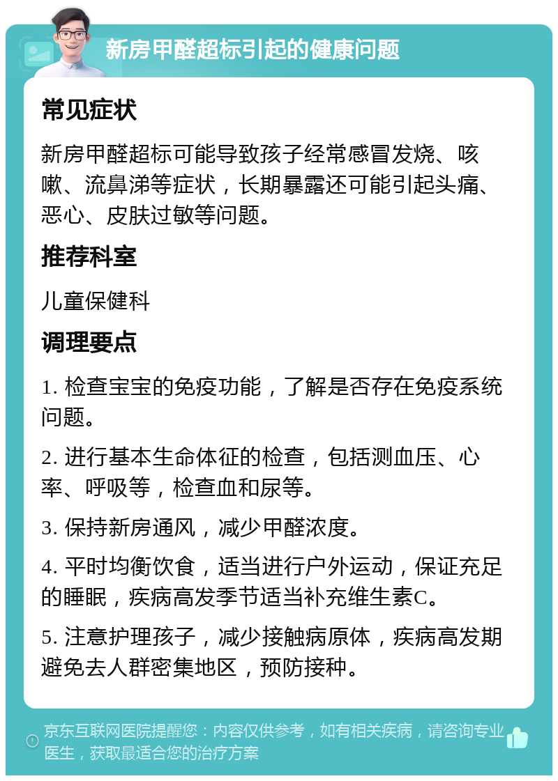 新房甲醛超标引起的健康问题 常见症状 新房甲醛超标可能导致孩子经常感冒发烧、咳嗽、流鼻涕等症状，长期暴露还可能引起头痛、恶心、皮肤过敏等问题。 推荐科室 儿童保健科 调理要点 1. 检查宝宝的免疫功能，了解是否存在免疫系统问题。 2. 进行基本生命体征的检查，包括测血压、心率、呼吸等，检查血和尿等。 3. 保持新房通风，减少甲醛浓度。 4. 平时均衡饮食，适当进行户外运动，保证充足的睡眠，疾病高发季节适当补充维生素C。 5. 注意护理孩子，减少接触病原体，疾病高发期避免去人群密集地区，预防接种。