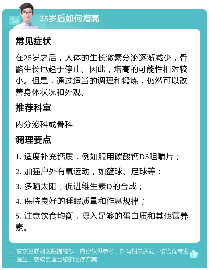 25岁后如何增高 常见症状 在25岁之后，人体的生长激素分泌逐渐减少，骨骼生长也趋于停止。因此，增高的可能性相对较小。但是，通过适当的调理和锻炼，仍然可以改善身体状况和外观。 推荐科室 内分泌科或骨科 调理要点 1. 适度补充钙质，例如服用碳酸钙D3咀嚼片； 2. 加强户外有氧运动，如篮球、足球等； 3. 多晒太阳，促进维生素D的合成； 4. 保持良好的睡眠质量和作息规律； 5. 注意饮食均衡，摄入足够的蛋白质和其他营养素。