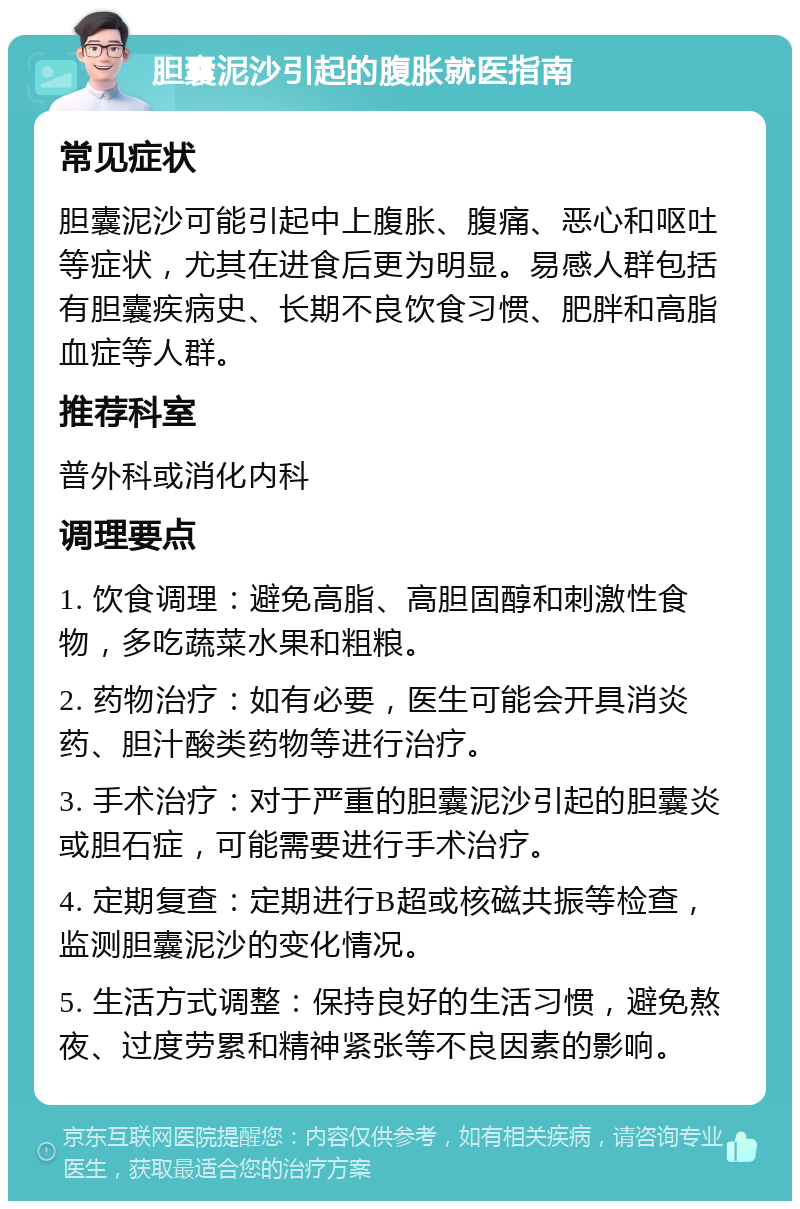 胆囊泥沙引起的腹胀就医指南 常见症状 胆囊泥沙可能引起中上腹胀、腹痛、恶心和呕吐等症状，尤其在进食后更为明显。易感人群包括有胆囊疾病史、长期不良饮食习惯、肥胖和高脂血症等人群。 推荐科室 普外科或消化内科 调理要点 1. 饮食调理：避免高脂、高胆固醇和刺激性食物，多吃蔬菜水果和粗粮。 2. 药物治疗：如有必要，医生可能会开具消炎药、胆汁酸类药物等进行治疗。 3. 手术治疗：对于严重的胆囊泥沙引起的胆囊炎或胆石症，可能需要进行手术治疗。 4. 定期复查：定期进行B超或核磁共振等检查，监测胆囊泥沙的变化情况。 5. 生活方式调整：保持良好的生活习惯，避免熬夜、过度劳累和精神紧张等不良因素的影响。