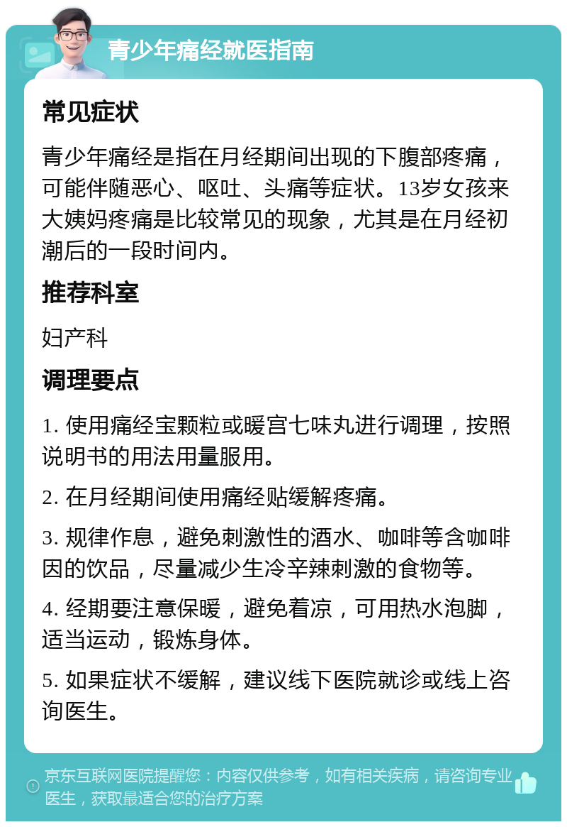 青少年痛经就医指南 常见症状 青少年痛经是指在月经期间出现的下腹部疼痛，可能伴随恶心、呕吐、头痛等症状。13岁女孩来大姨妈疼痛是比较常见的现象，尤其是在月经初潮后的一段时间内。 推荐科室 妇产科 调理要点 1. 使用痛经宝颗粒或暖宫七味丸进行调理，按照说明书的用法用量服用。 2. 在月经期间使用痛经贴缓解疼痛。 3. 规律作息，避免刺激性的酒水、咖啡等含咖啡因的饮品，尽量减少生冷辛辣刺激的食物等。 4. 经期要注意保暖，避免着凉，可用热水泡脚，适当运动，锻炼身体。 5. 如果症状不缓解，建议线下医院就诊或线上咨询医生。