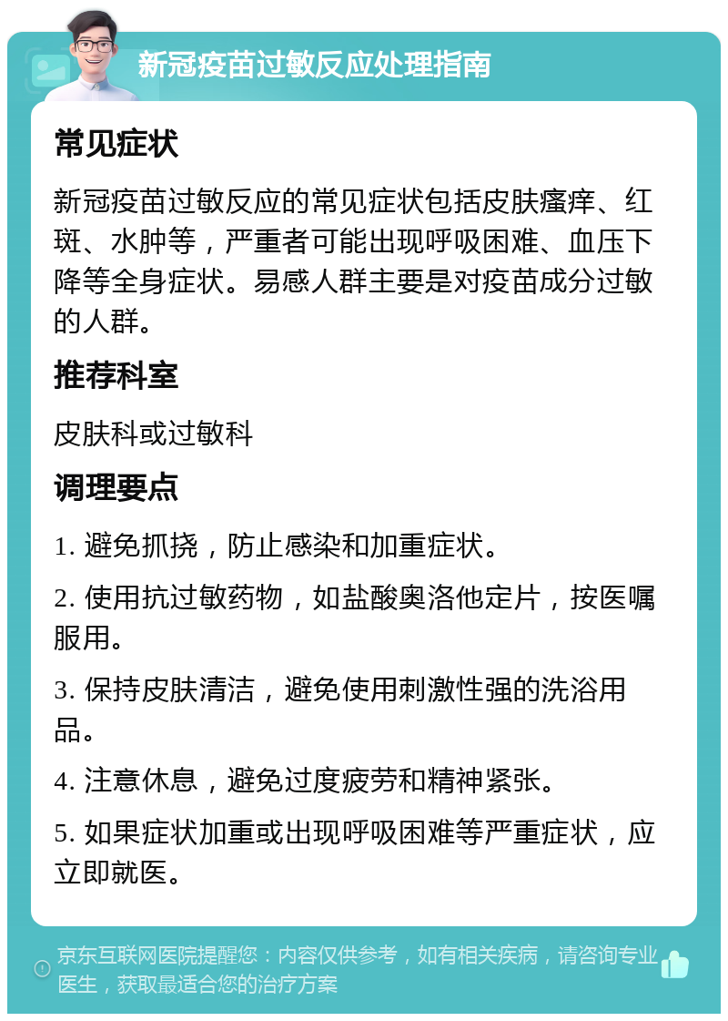 新冠疫苗过敏反应处理指南 常见症状 新冠疫苗过敏反应的常见症状包括皮肤瘙痒、红斑、水肿等，严重者可能出现呼吸困难、血压下降等全身症状。易感人群主要是对疫苗成分过敏的人群。 推荐科室 皮肤科或过敏科 调理要点 1. 避免抓挠，防止感染和加重症状。 2. 使用抗过敏药物，如盐酸奥洛他定片，按医嘱服用。 3. 保持皮肤清洁，避免使用刺激性强的洗浴用品。 4. 注意休息，避免过度疲劳和精神紧张。 5. 如果症状加重或出现呼吸困难等严重症状，应立即就医。