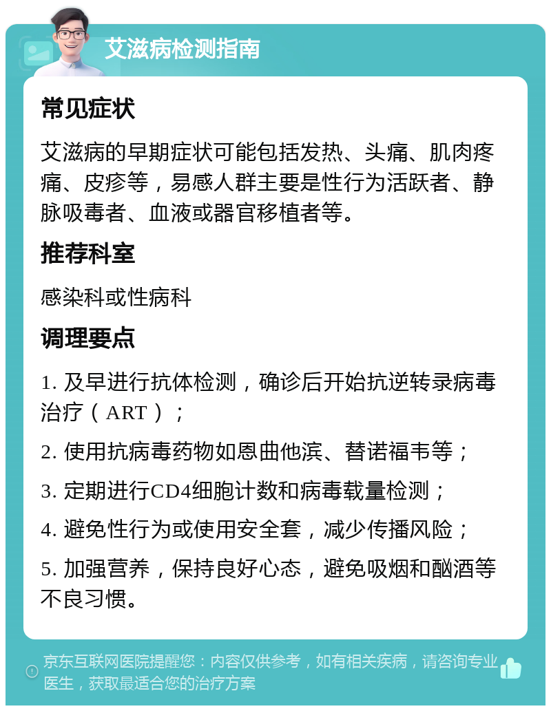 艾滋病检测指南 常见症状 艾滋病的早期症状可能包括发热、头痛、肌肉疼痛、皮疹等，易感人群主要是性行为活跃者、静脉吸毒者、血液或器官移植者等。 推荐科室 感染科或性病科 调理要点 1. 及早进行抗体检测，确诊后开始抗逆转录病毒治疗（ART）； 2. 使用抗病毒药物如恩曲他滨、替诺福韦等； 3. 定期进行CD4细胞计数和病毒载量检测； 4. 避免性行为或使用安全套，减少传播风险； 5. 加强营养，保持良好心态，避免吸烟和酗酒等不良习惯。