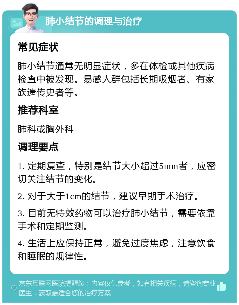 肺小结节的调理与治疗 常见症状 肺小结节通常无明显症状，多在体检或其他疾病检查中被发现。易感人群包括长期吸烟者、有家族遗传史者等。 推荐科室 肺科或胸外科 调理要点 1. 定期复查，特别是结节大小超过5mm者，应密切关注结节的变化。 2. 对于大于1cm的结节，建议早期手术治疗。 3. 目前无特效药物可以治疗肺小结节，需要依靠手术和定期监测。 4. 生活上应保持正常，避免过度焦虑，注意饮食和睡眠的规律性。