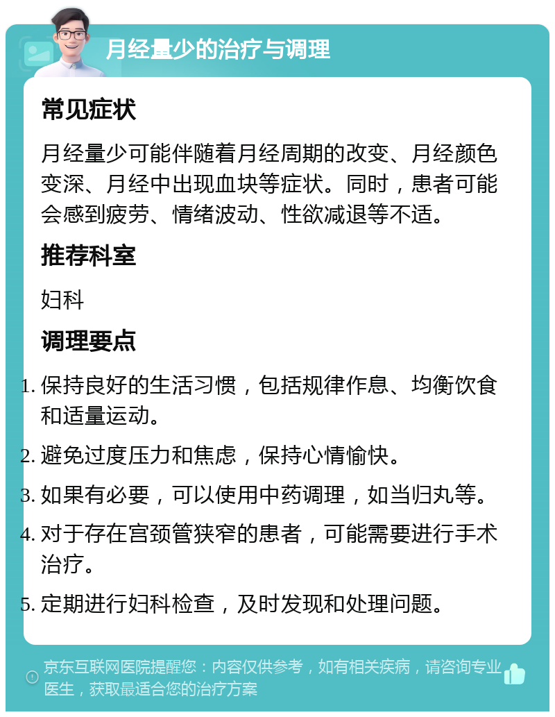 月经量少的治疗与调理 常见症状 月经量少可能伴随着月经周期的改变、月经颜色变深、月经中出现血块等症状。同时，患者可能会感到疲劳、情绪波动、性欲减退等不适。 推荐科室 妇科 调理要点 保持良好的生活习惯，包括规律作息、均衡饮食和适量运动。 避免过度压力和焦虑，保持心情愉快。 如果有必要，可以使用中药调理，如当归丸等。 对于存在宫颈管狭窄的患者，可能需要进行手术治疗。 定期进行妇科检查，及时发现和处理问题。