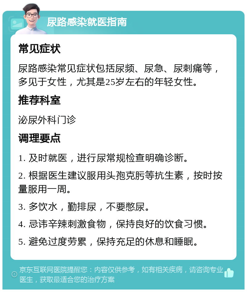 尿路感染就医指南 常见症状 尿路感染常见症状包括尿频、尿急、尿刺痛等，多见于女性，尤其是25岁左右的年轻女性。 推荐科室 泌尿外科门诊 调理要点 1. 及时就医，进行尿常规检查明确诊断。 2. 根据医生建议服用头孢克肟等抗生素，按时按量服用一周。 3. 多饮水，勤排尿，不要憋尿。 4. 忌讳辛辣刺激食物，保持良好的饮食习惯。 5. 避免过度劳累，保持充足的休息和睡眠。