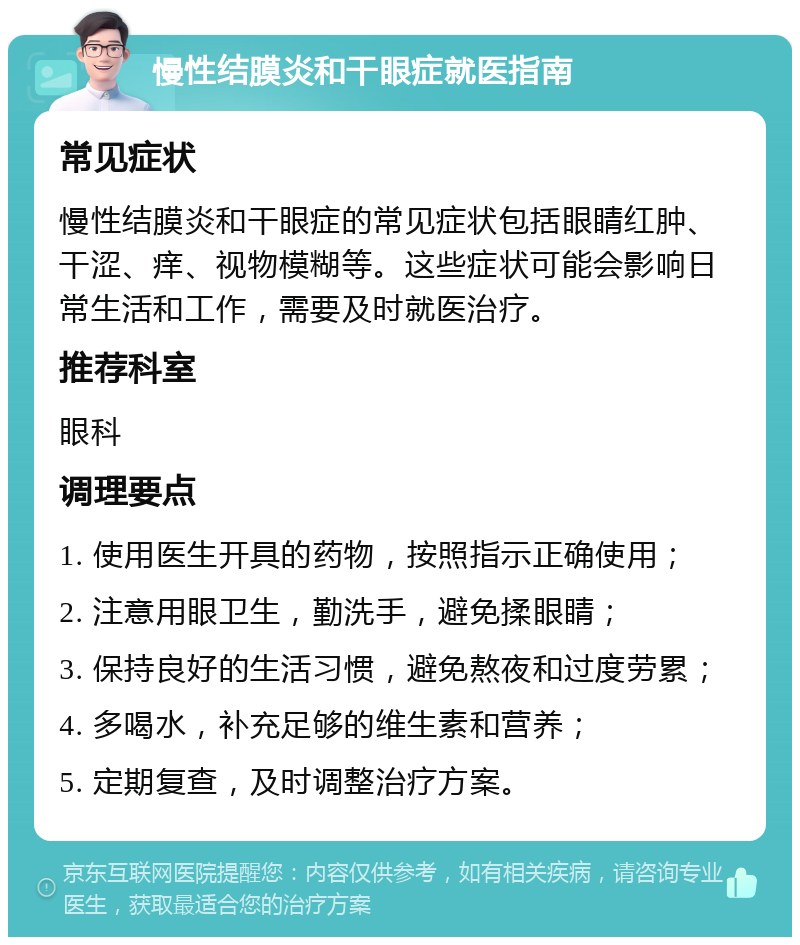 慢性结膜炎和干眼症就医指南 常见症状 慢性结膜炎和干眼症的常见症状包括眼睛红肿、干涩、痒、视物模糊等。这些症状可能会影响日常生活和工作，需要及时就医治疗。 推荐科室 眼科 调理要点 1. 使用医生开具的药物，按照指示正确使用； 2. 注意用眼卫生，勤洗手，避免揉眼睛； 3. 保持良好的生活习惯，避免熬夜和过度劳累； 4. 多喝水，补充足够的维生素和营养； 5. 定期复查，及时调整治疗方案。