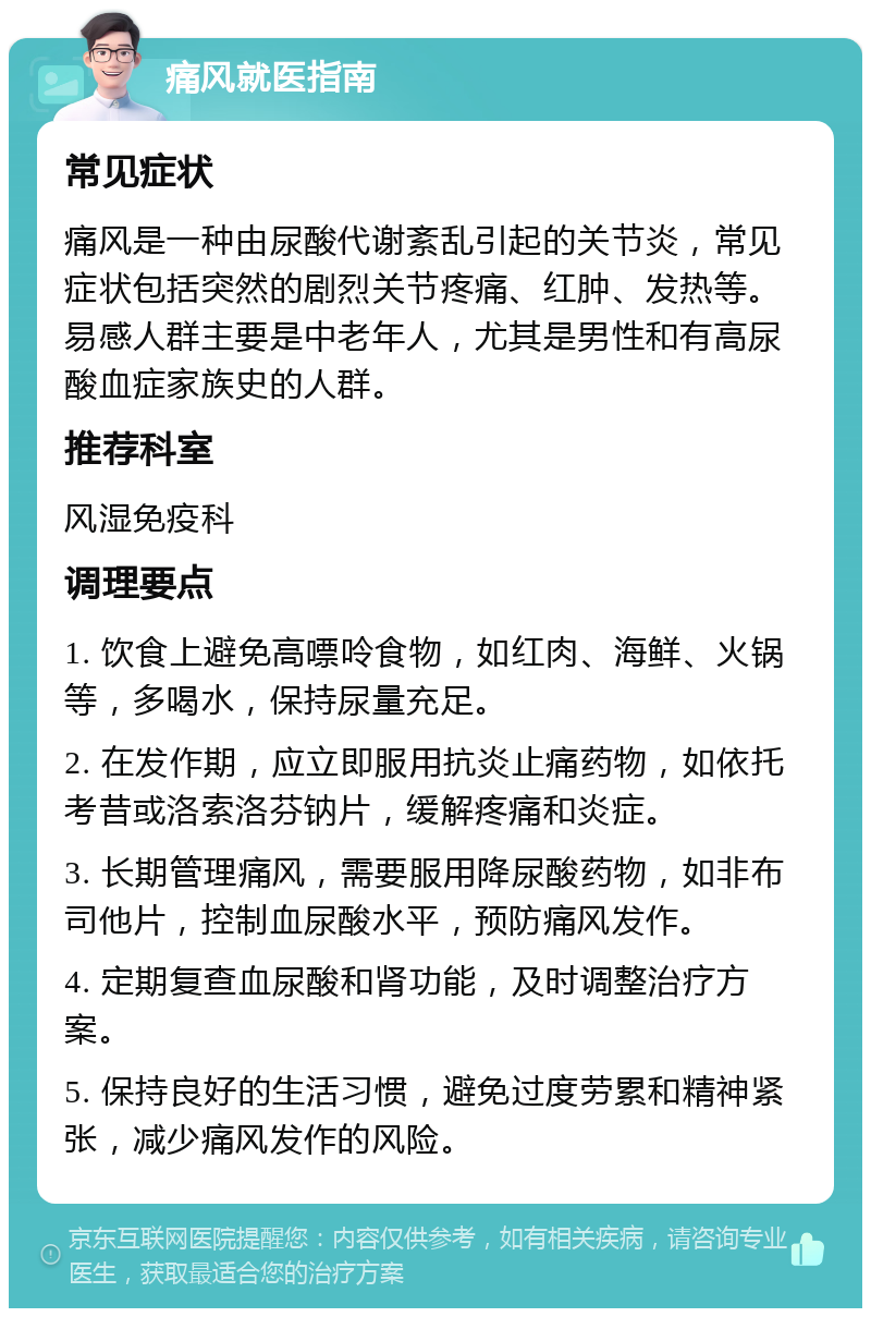 痛风就医指南 常见症状 痛风是一种由尿酸代谢紊乱引起的关节炎，常见症状包括突然的剧烈关节疼痛、红肿、发热等。易感人群主要是中老年人，尤其是男性和有高尿酸血症家族史的人群。 推荐科室 风湿免疫科 调理要点 1. 饮食上避免高嘌呤食物，如红肉、海鲜、火锅等，多喝水，保持尿量充足。 2. 在发作期，应立即服用抗炎止痛药物，如依托考昔或洛索洛芬钠片，缓解疼痛和炎症。 3. 长期管理痛风，需要服用降尿酸药物，如非布司他片，控制血尿酸水平，预防痛风发作。 4. 定期复查血尿酸和肾功能，及时调整治疗方案。 5. 保持良好的生活习惯，避免过度劳累和精神紧张，减少痛风发作的风险。