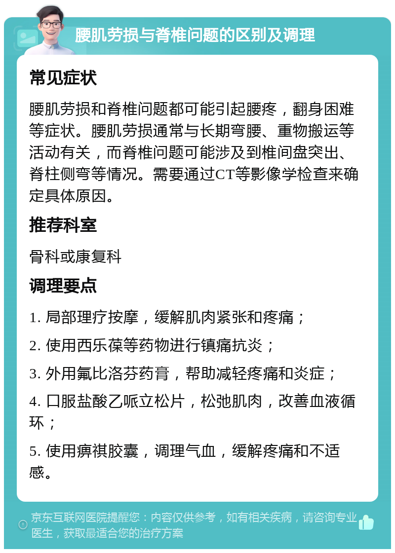 腰肌劳损与脊椎问题的区别及调理 常见症状 腰肌劳损和脊椎问题都可能引起腰疼，翻身困难等症状。腰肌劳损通常与长期弯腰、重物搬运等活动有关，而脊椎问题可能涉及到椎间盘突出、脊柱侧弯等情况。需要通过CT等影像学检查来确定具体原因。 推荐科室 骨科或康复科 调理要点 1. 局部理疗按摩，缓解肌肉紧张和疼痛； 2. 使用西乐葆等药物进行镇痛抗炎； 3. 外用氟比洛芬药膏，帮助减轻疼痛和炎症； 4. 口服盐酸乙哌立松片，松弛肌肉，改善血液循环； 5. 使用痹祺胶囊，调理气血，缓解疼痛和不适感。