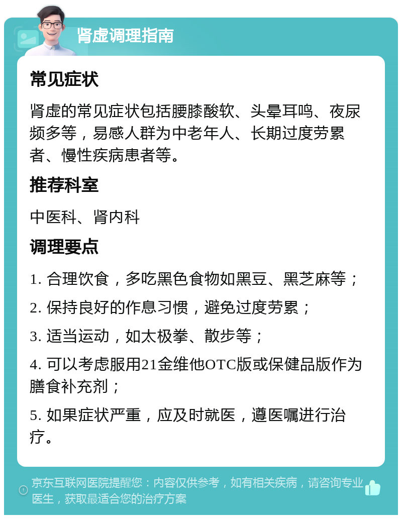 肾虚调理指南 常见症状 肾虚的常见症状包括腰膝酸软、头晕耳鸣、夜尿频多等，易感人群为中老年人、长期过度劳累者、慢性疾病患者等。 推荐科室 中医科、肾内科 调理要点 1. 合理饮食，多吃黑色食物如黑豆、黑芝麻等； 2. 保持良好的作息习惯，避免过度劳累； 3. 适当运动，如太极拳、散步等； 4. 可以考虑服用21金维他OTC版或保健品版作为膳食补充剂； 5. 如果症状严重，应及时就医，遵医嘱进行治疗。