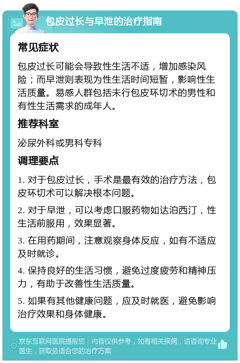 包皮过长与早泄的治疗指南 常见症状 包皮过长可能会导致性生活不适，增加感染风险；而早泄则表现为性生活时间短暂，影响性生活质量。易感人群包括未行包皮环切术的男性和有性生活需求的成年人。 推荐科室 泌尿外科或男科专科 调理要点 1. 对于包皮过长，手术是最有效的治疗方法，包皮环切术可以解决根本问题。 2. 对于早泄，可以考虑口服药物如达泊西汀，性生活前服用，效果显著。 3. 在用药期间，注意观察身体反应，如有不适应及时就诊。 4. 保持良好的生活习惯，避免过度疲劳和精神压力，有助于改善性生活质量。 5. 如果有其他健康问题，应及时就医，避免影响治疗效果和身体健康。