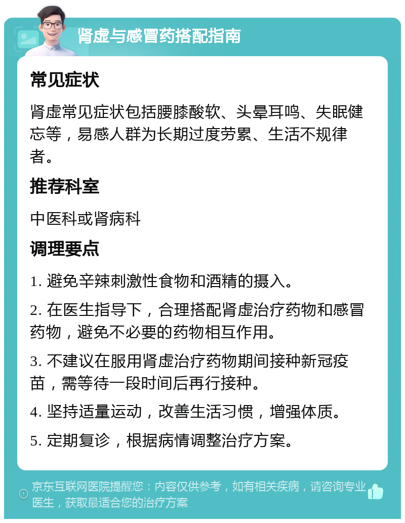 肾虚与感冒药搭配指南 常见症状 肾虚常见症状包括腰膝酸软、头晕耳鸣、失眠健忘等，易感人群为长期过度劳累、生活不规律者。 推荐科室 中医科或肾病科 调理要点 1. 避免辛辣刺激性食物和酒精的摄入。 2. 在医生指导下，合理搭配肾虚治疗药物和感冒药物，避免不必要的药物相互作用。 3. 不建议在服用肾虚治疗药物期间接种新冠疫苗，需等待一段时间后再行接种。 4. 坚持适量运动，改善生活习惯，增强体质。 5. 定期复诊，根据病情调整治疗方案。