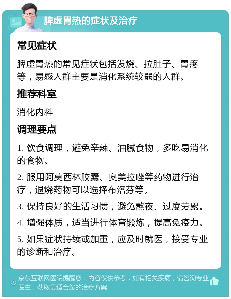 脾虚胃热的症状及治疗 常见症状 脾虚胃热的常见症状包括发烧、拉肚子、胃疼等，易感人群主要是消化系统较弱的人群。 推荐科室 消化内科 调理要点 1. 饮食调理，避免辛辣、油腻食物，多吃易消化的食物。 2. 服用阿莫西林胶囊、奥美拉唑等药物进行治疗，退烧药物可以选择布洛芬等。 3. 保持良好的生活习惯，避免熬夜、过度劳累。 4. 增强体质，适当进行体育锻炼，提高免疫力。 5. 如果症状持续或加重，应及时就医，接受专业的诊断和治疗。