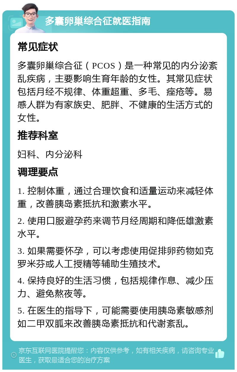 多囊卵巢综合征就医指南 常见症状 多囊卵巢综合征（PCOS）是一种常见的内分泌紊乱疾病，主要影响生育年龄的女性。其常见症状包括月经不规律、体重超重、多毛、痤疮等。易感人群为有家族史、肥胖、不健康的生活方式的女性。 推荐科室 妇科、内分泌科 调理要点 1. 控制体重，通过合理饮食和适量运动来减轻体重，改善胰岛素抵抗和激素水平。 2. 使用口服避孕药来调节月经周期和降低雄激素水平。 3. 如果需要怀孕，可以考虑使用促排卵药物如克罗米芬或人工授精等辅助生殖技术。 4. 保持良好的生活习惯，包括规律作息、减少压力、避免熬夜等。 5. 在医生的指导下，可能需要使用胰岛素敏感剂如二甲双胍来改善胰岛素抵抗和代谢紊乱。