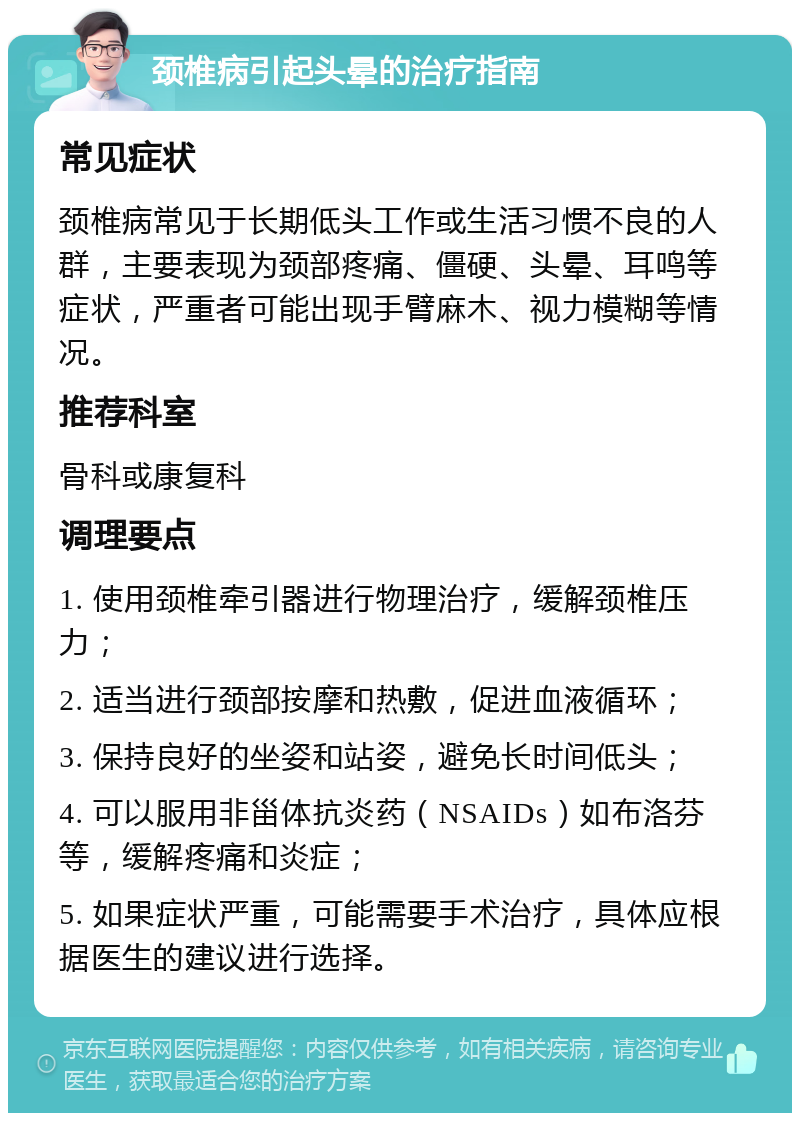 颈椎病引起头晕的治疗指南 常见症状 颈椎病常见于长期低头工作或生活习惯不良的人群，主要表现为颈部疼痛、僵硬、头晕、耳鸣等症状，严重者可能出现手臂麻木、视力模糊等情况。 推荐科室 骨科或康复科 调理要点 1. 使用颈椎牵引器进行物理治疗，缓解颈椎压力； 2. 适当进行颈部按摩和热敷，促进血液循环； 3. 保持良好的坐姿和站姿，避免长时间低头； 4. 可以服用非甾体抗炎药（NSAIDs）如布洛芬等，缓解疼痛和炎症； 5. 如果症状严重，可能需要手术治疗，具体应根据医生的建议进行选择。