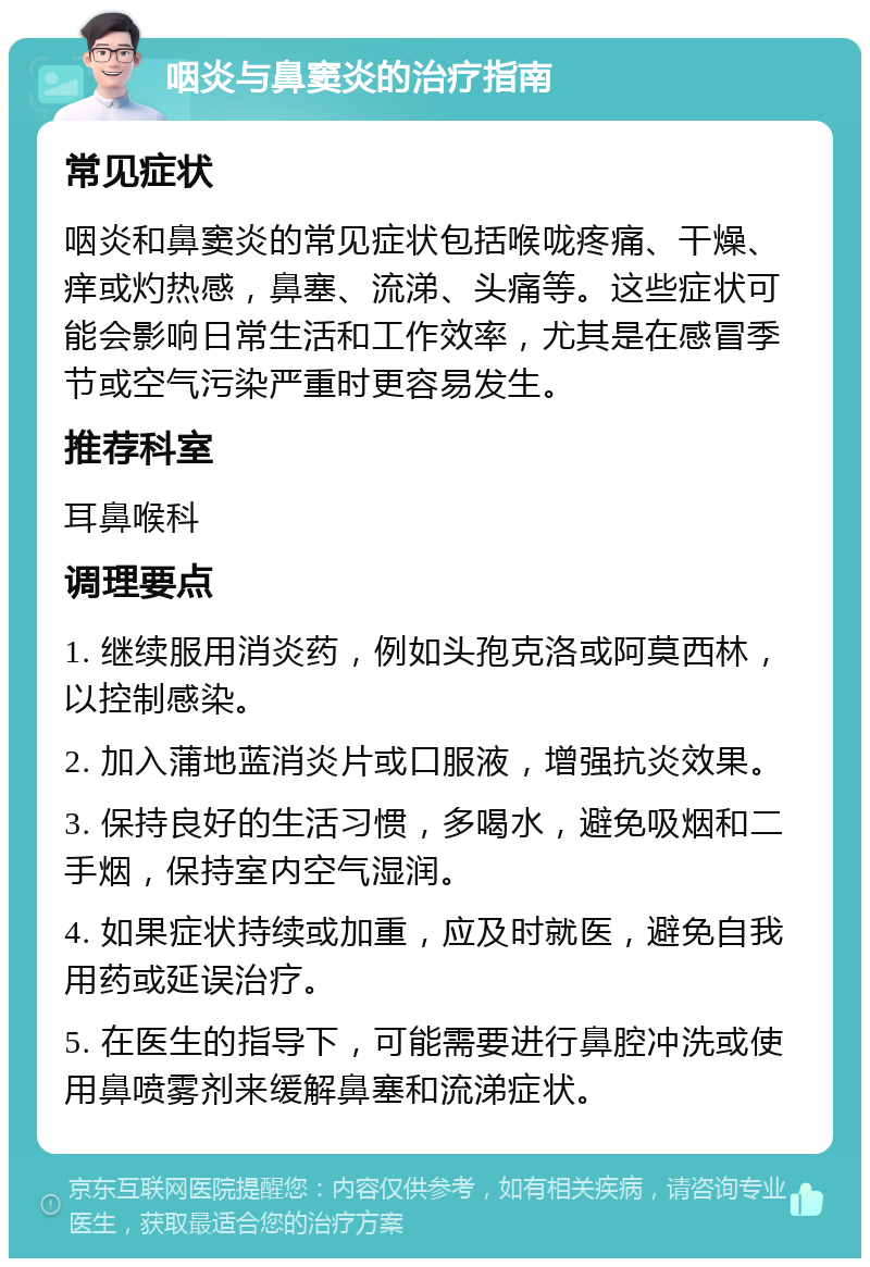 咽炎与鼻窦炎的治疗指南 常见症状 咽炎和鼻窦炎的常见症状包括喉咙疼痛、干燥、痒或灼热感，鼻塞、流涕、头痛等。这些症状可能会影响日常生活和工作效率，尤其是在感冒季节或空气污染严重时更容易发生。 推荐科室 耳鼻喉科 调理要点 1. 继续服用消炎药，例如头孢克洛或阿莫西林，以控制感染。 2. 加入蒲地蓝消炎片或口服液，增强抗炎效果。 3. 保持良好的生活习惯，多喝水，避免吸烟和二手烟，保持室内空气湿润。 4. 如果症状持续或加重，应及时就医，避免自我用药或延误治疗。 5. 在医生的指导下，可能需要进行鼻腔冲洗或使用鼻喷雾剂来缓解鼻塞和流涕症状。