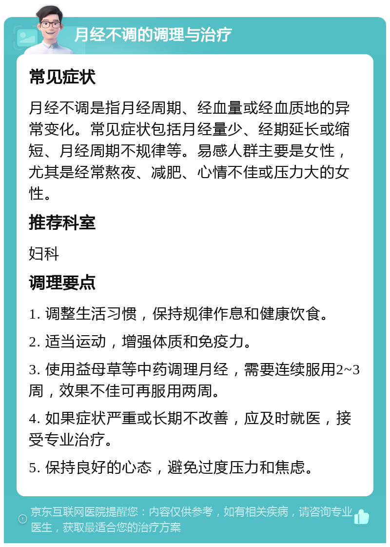 月经不调的调理与治疗 常见症状 月经不调是指月经周期、经血量或经血质地的异常变化。常见症状包括月经量少、经期延长或缩短、月经周期不规律等。易感人群主要是女性，尤其是经常熬夜、减肥、心情不佳或压力大的女性。 推荐科室 妇科 调理要点 1. 调整生活习惯，保持规律作息和健康饮食。 2. 适当运动，增强体质和免疫力。 3. 使用益母草等中药调理月经，需要连续服用2~3周，效果不佳可再服用两周。 4. 如果症状严重或长期不改善，应及时就医，接受专业治疗。 5. 保持良好的心态，避免过度压力和焦虑。