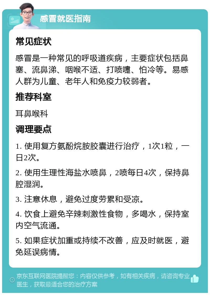 感冒就医指南 常见症状 感冒是一种常见的呼吸道疾病，主要症状包括鼻塞、流鼻涕、咽喉不适、打喷嚏、怕冷等。易感人群为儿童、老年人和免疫力较弱者。 推荐科室 耳鼻喉科 调理要点 1. 使用复方氨酚烷胺胶囊进行治疗，1次1粒，一日2次。 2. 使用生理性海盐水喷鼻，2喷每日4次，保持鼻腔湿润。 3. 注意休息，避免过度劳累和受凉。 4. 饮食上避免辛辣刺激性食物，多喝水，保持室内空气流通。 5. 如果症状加重或持续不改善，应及时就医，避免延误病情。