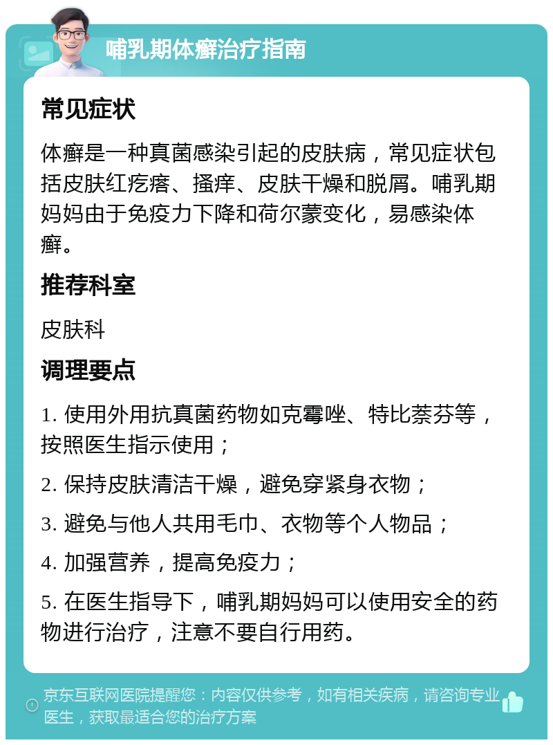 哺乳期体癣治疗指南 常见症状 体癣是一种真菌感染引起的皮肤病，常见症状包括皮肤红疙瘩、搔痒、皮肤干燥和脱屑。哺乳期妈妈由于免疫力下降和荷尔蒙变化，易感染体癣。 推荐科室 皮肤科 调理要点 1. 使用外用抗真菌药物如克霉唑、特比萘芬等，按照医生指示使用； 2. 保持皮肤清洁干燥，避免穿紧身衣物； 3. 避免与他人共用毛巾、衣物等个人物品； 4. 加强营养，提高免疫力； 5. 在医生指导下，哺乳期妈妈可以使用安全的药物进行治疗，注意不要自行用药。