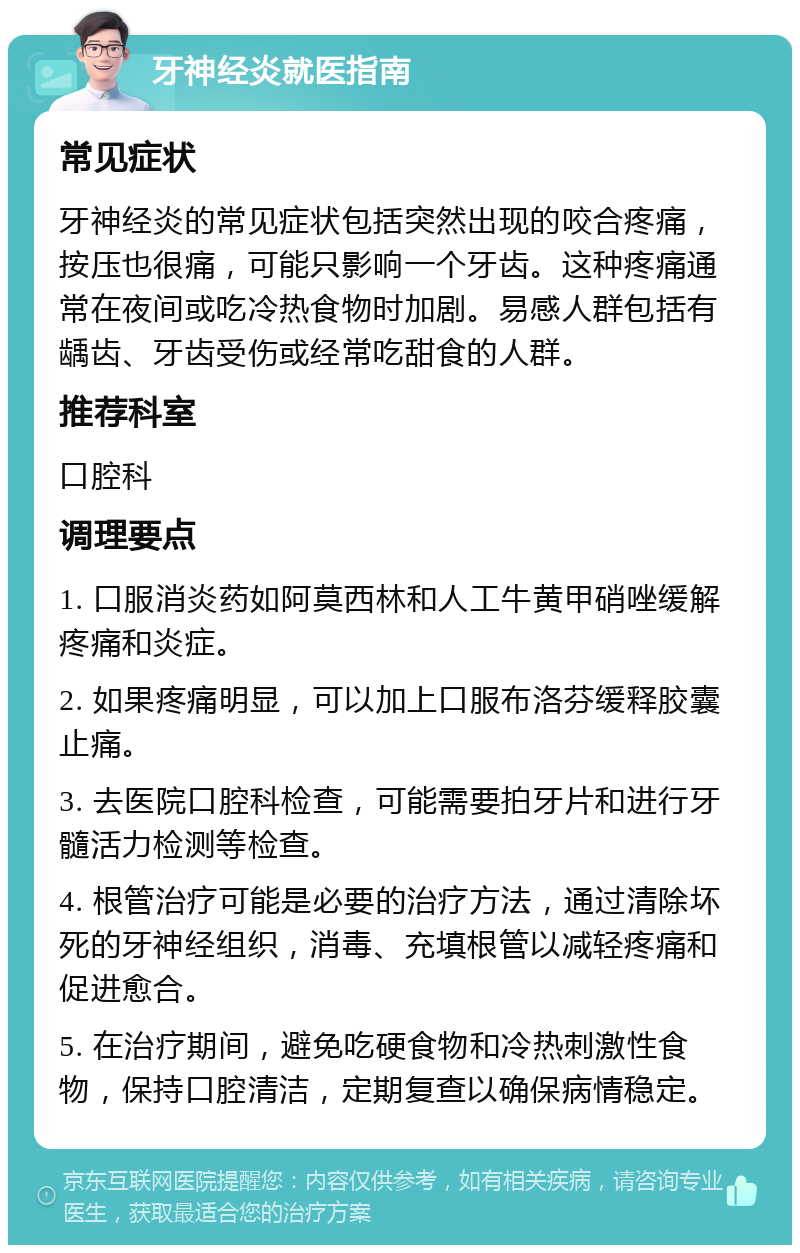 牙神经炎就医指南 常见症状 牙神经炎的常见症状包括突然出现的咬合疼痛，按压也很痛，可能只影响一个牙齿。这种疼痛通常在夜间或吃冷热食物时加剧。易感人群包括有龋齿、牙齿受伤或经常吃甜食的人群。 推荐科室 口腔科 调理要点 1. 口服消炎药如阿莫西林和人工牛黄甲硝唑缓解疼痛和炎症。 2. 如果疼痛明显，可以加上口服布洛芬缓释胶囊止痛。 3. 去医院口腔科检查，可能需要拍牙片和进行牙髓活力检测等检查。 4. 根管治疗可能是必要的治疗方法，通过清除坏死的牙神经组织，消毒、充填根管以减轻疼痛和促进愈合。 5. 在治疗期间，避免吃硬食物和冷热刺激性食物，保持口腔清洁，定期复查以确保病情稳定。