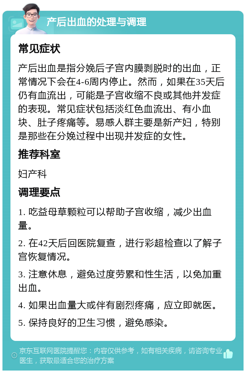 产后出血的处理与调理 常见症状 产后出血是指分娩后子宫内膜剥脱时的出血，正常情况下会在4-6周内停止。然而，如果在35天后仍有血流出，可能是子宫收缩不良或其他并发症的表现。常见症状包括淡红色血流出、有小血块、肚子疼痛等。易感人群主要是新产妇，特别是那些在分娩过程中出现并发症的女性。 推荐科室 妇产科 调理要点 1. 吃益母草颗粒可以帮助子宫收缩，减少出血量。 2. 在42天后回医院复查，进行彩超检查以了解子宫恢复情况。 3. 注意休息，避免过度劳累和性生活，以免加重出血。 4. 如果出血量大或伴有剧烈疼痛，应立即就医。 5. 保持良好的卫生习惯，避免感染。