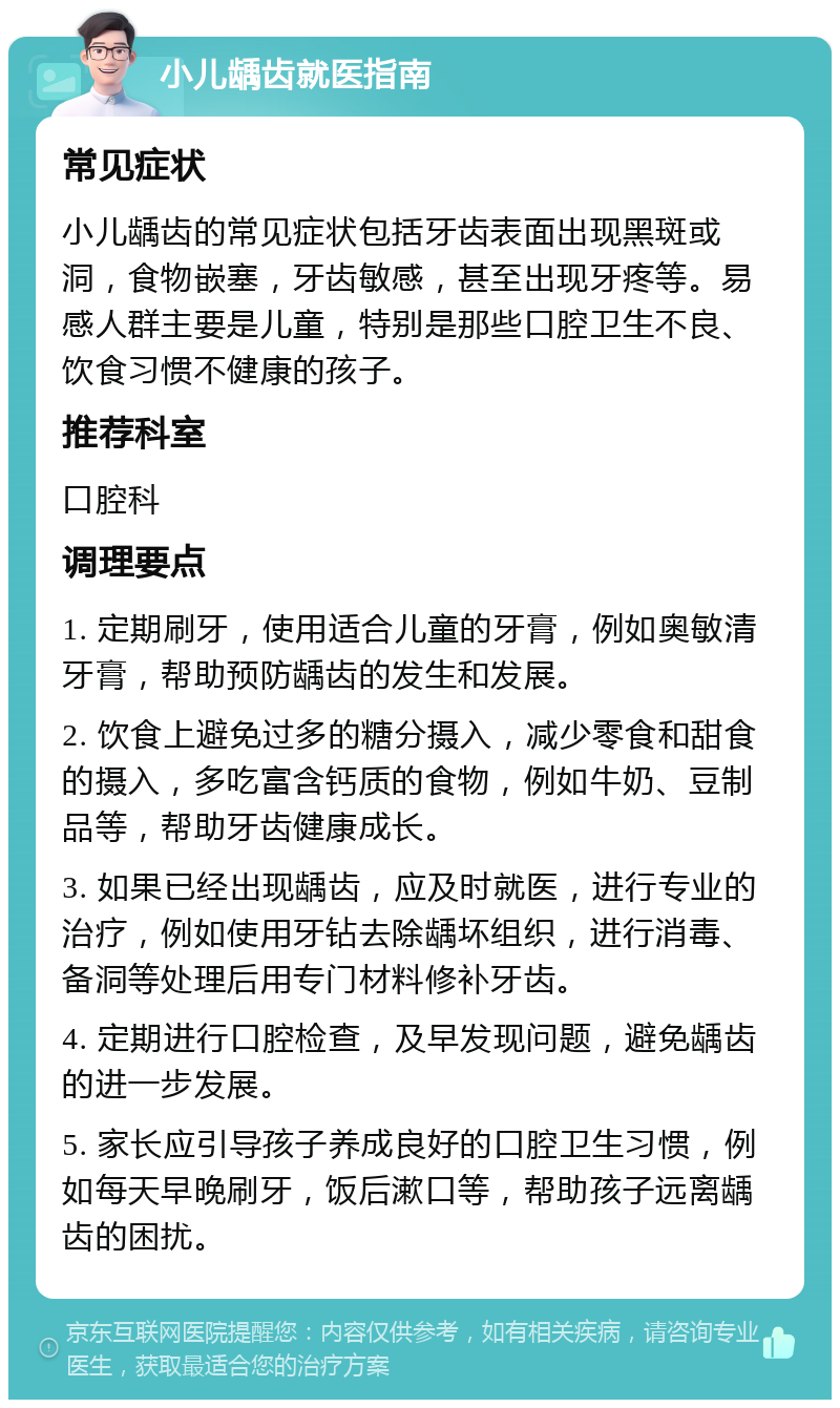 小儿龋齿就医指南 常见症状 小儿龋齿的常见症状包括牙齿表面出现黑斑或洞，食物嵌塞，牙齿敏感，甚至出现牙疼等。易感人群主要是儿童，特别是那些口腔卫生不良、饮食习惯不健康的孩子。 推荐科室 口腔科 调理要点 1. 定期刷牙，使用适合儿童的牙膏，例如奥敏清牙膏，帮助预防龋齿的发生和发展。 2. 饮食上避免过多的糖分摄入，减少零食和甜食的摄入，多吃富含钙质的食物，例如牛奶、豆制品等，帮助牙齿健康成长。 3. 如果已经出现龋齿，应及时就医，进行专业的治疗，例如使用牙钻去除龋坏组织，进行消毒、备洞等处理后用专门材料修补牙齿。 4. 定期进行口腔检查，及早发现问题，避免龋齿的进一步发展。 5. 家长应引导孩子养成良好的口腔卫生习惯，例如每天早晚刷牙，饭后漱口等，帮助孩子远离龋齿的困扰。