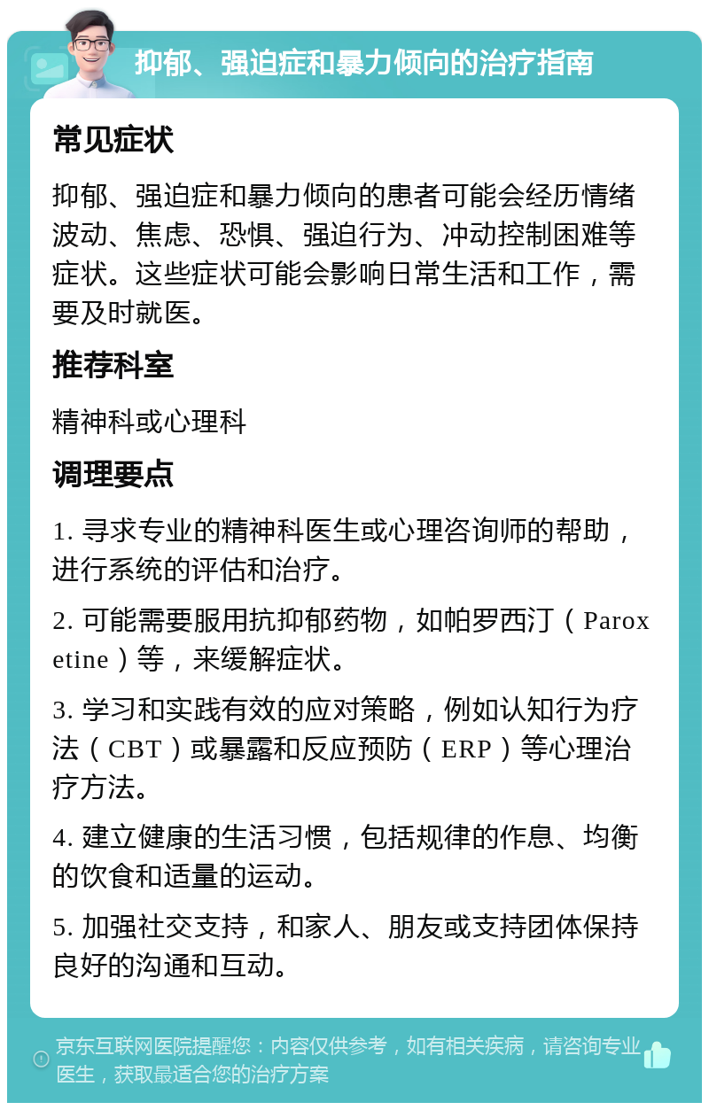 抑郁、强迫症和暴力倾向的治疗指南 常见症状 抑郁、强迫症和暴力倾向的患者可能会经历情绪波动、焦虑、恐惧、强迫行为、冲动控制困难等症状。这些症状可能会影响日常生活和工作，需要及时就医。 推荐科室 精神科或心理科 调理要点 1. 寻求专业的精神科医生或心理咨询师的帮助，进行系统的评估和治疗。 2. 可能需要服用抗抑郁药物，如帕罗西汀（Paroxetine）等，来缓解症状。 3. 学习和实践有效的应对策略，例如认知行为疗法（CBT）或暴露和反应预防（ERP）等心理治疗方法。 4. 建立健康的生活习惯，包括规律的作息、均衡的饮食和适量的运动。 5. 加强社交支持，和家人、朋友或支持团体保持良好的沟通和互动。