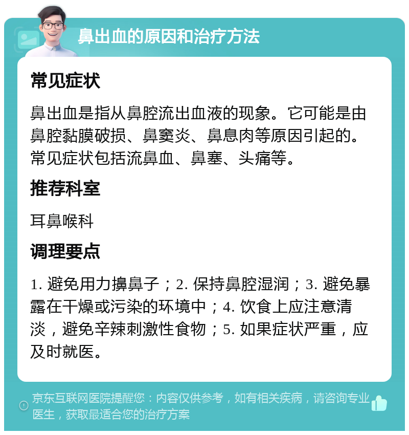 鼻出血的原因和治疗方法 常见症状 鼻出血是指从鼻腔流出血液的现象。它可能是由鼻腔黏膜破损、鼻窦炎、鼻息肉等原因引起的。常见症状包括流鼻血、鼻塞、头痛等。 推荐科室 耳鼻喉科 调理要点 1. 避免用力擤鼻子；2. 保持鼻腔湿润；3. 避免暴露在干燥或污染的环境中；4. 饮食上应注意清淡，避免辛辣刺激性食物；5. 如果症状严重，应及时就医。