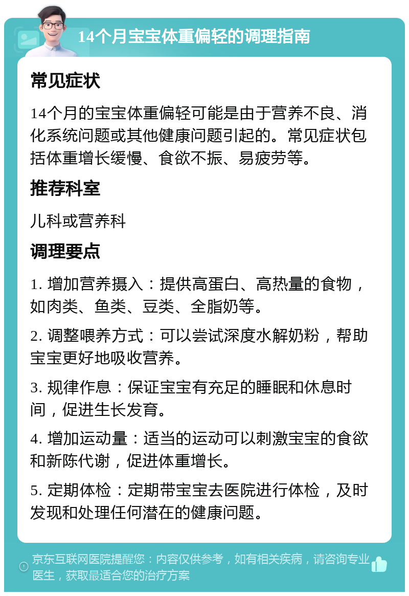 14个月宝宝体重偏轻的调理指南 常见症状 14个月的宝宝体重偏轻可能是由于营养不良、消化系统问题或其他健康问题引起的。常见症状包括体重增长缓慢、食欲不振、易疲劳等。 推荐科室 儿科或营养科 调理要点 1. 增加营养摄入：提供高蛋白、高热量的食物，如肉类、鱼类、豆类、全脂奶等。 2. 调整喂养方式：可以尝试深度水解奶粉，帮助宝宝更好地吸收营养。 3. 规律作息：保证宝宝有充足的睡眠和休息时间，促进生长发育。 4. 增加运动量：适当的运动可以刺激宝宝的食欲和新陈代谢，促进体重增长。 5. 定期体检：定期带宝宝去医院进行体检，及时发现和处理任何潜在的健康问题。