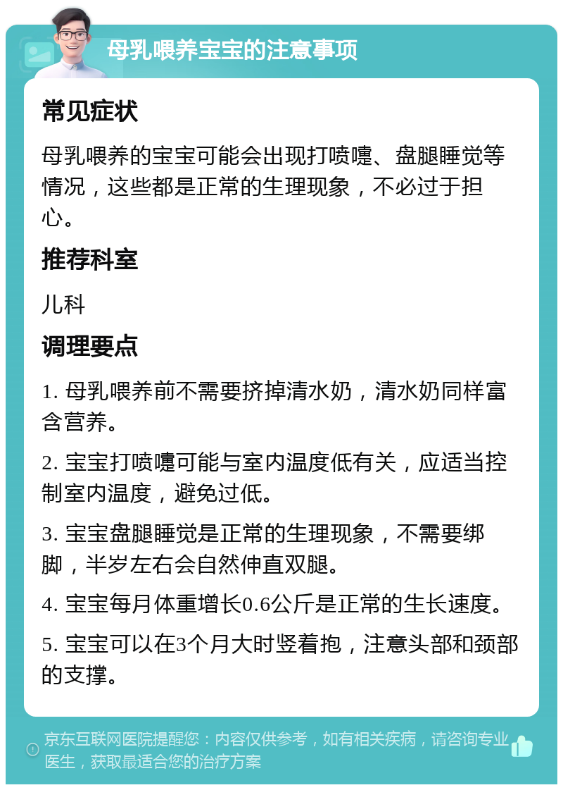 母乳喂养宝宝的注意事项 常见症状 母乳喂养的宝宝可能会出现打喷嚏、盘腿睡觉等情况，这些都是正常的生理现象，不必过于担心。 推荐科室 儿科 调理要点 1. 母乳喂养前不需要挤掉清水奶，清水奶同样富含营养。 2. 宝宝打喷嚏可能与室内温度低有关，应适当控制室内温度，避免过低。 3. 宝宝盘腿睡觉是正常的生理现象，不需要绑脚，半岁左右会自然伸直双腿。 4. 宝宝每月体重增长0.6公斤是正常的生长速度。 5. 宝宝可以在3个月大时竖着抱，注意头部和颈部的支撑。