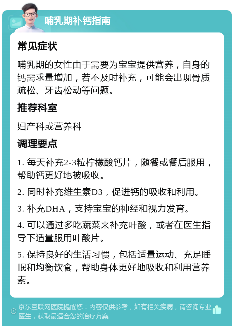 哺乳期补钙指南 常见症状 哺乳期的女性由于需要为宝宝提供营养，自身的钙需求量增加，若不及时补充，可能会出现骨质疏松、牙齿松动等问题。 推荐科室 妇产科或营养科 调理要点 1. 每天补充2-3粒柠檬酸钙片，随餐或餐后服用，帮助钙更好地被吸收。 2. 同时补充维生素D3，促进钙的吸收和利用。 3. 补充DHA，支持宝宝的神经和视力发育。 4. 可以通过多吃蔬菜来补充叶酸，或者在医生指导下适量服用叶酸片。 5. 保持良好的生活习惯，包括适量运动、充足睡眠和均衡饮食，帮助身体更好地吸收和利用营养素。