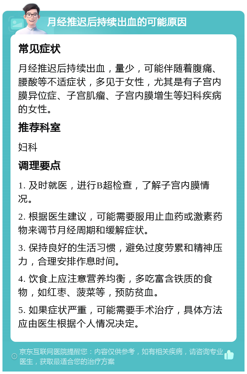 月经推迟后持续出血的可能原因 常见症状 月经推迟后持续出血，量少，可能伴随着腹痛、腰酸等不适症状，多见于女性，尤其是有子宫内膜异位症、子宫肌瘤、子宫内膜增生等妇科疾病的女性。 推荐科室 妇科 调理要点 1. 及时就医，进行B超检查，了解子宫内膜情况。 2. 根据医生建议，可能需要服用止血药或激素药物来调节月经周期和缓解症状。 3. 保持良好的生活习惯，避免过度劳累和精神压力，合理安排作息时间。 4. 饮食上应注意营养均衡，多吃富含铁质的食物，如红枣、菠菜等，预防贫血。 5. 如果症状严重，可能需要手术治疗，具体方法应由医生根据个人情况决定。