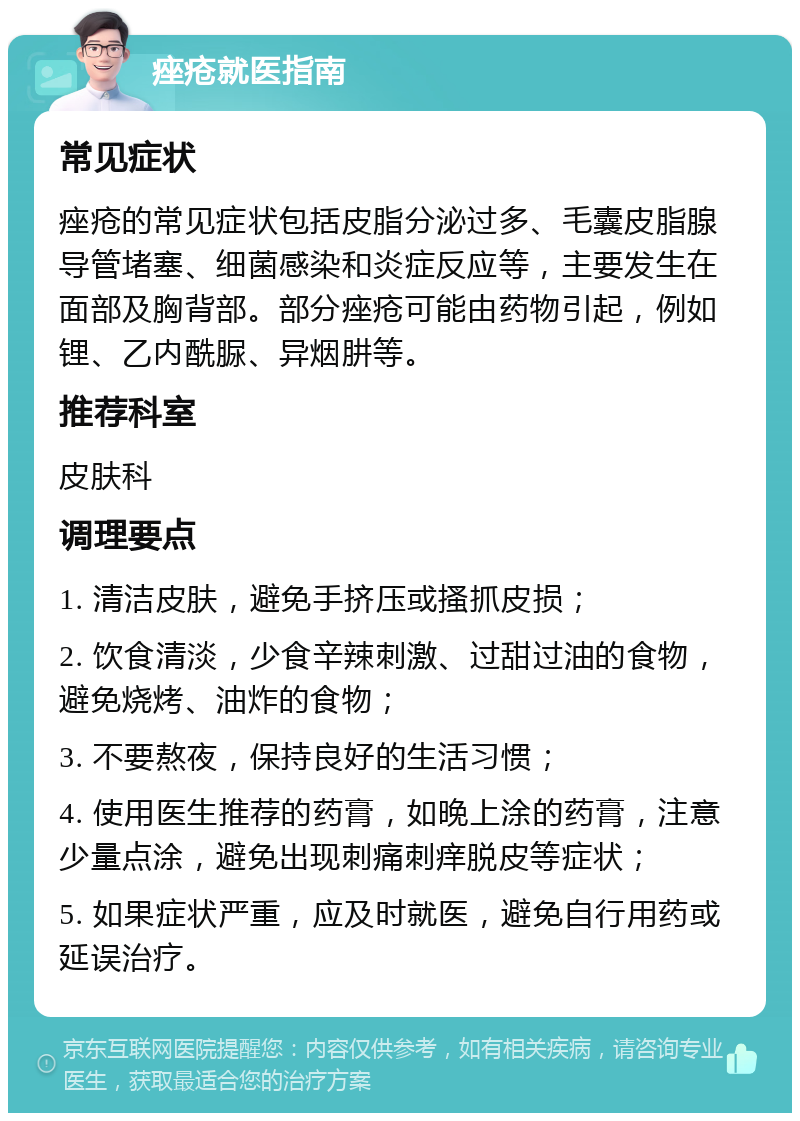 痤疮就医指南 常见症状 痤疮的常见症状包括皮脂分泌过多、毛囊皮脂腺导管堵塞、细菌感染和炎症反应等，主要发生在面部及胸背部。部分痤疮可能由药物引起，例如锂、乙内酰脲、异烟肼等。 推荐科室 皮肤科 调理要点 1. 清洁皮肤，避免手挤压或搔抓皮损； 2. 饮食清淡，少食辛辣刺激、过甜过油的食物，避免烧烤、油炸的食物； 3. 不要熬夜，保持良好的生活习惯； 4. 使用医生推荐的药膏，如晚上涂的药膏，注意少量点涂，避免出现刺痛刺痒脱皮等症状； 5. 如果症状严重，应及时就医，避免自行用药或延误治疗。