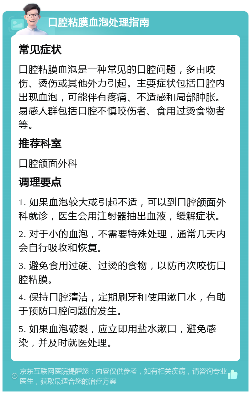 口腔粘膜血泡处理指南 常见症状 口腔粘膜血泡是一种常见的口腔问题，多由咬伤、烫伤或其他外力引起。主要症状包括口腔内出现血泡，可能伴有疼痛、不适感和局部肿胀。易感人群包括口腔不慎咬伤者、食用过烫食物者等。 推荐科室 口腔颌面外科 调理要点 1. 如果血泡较大或引起不适，可以到口腔颌面外科就诊，医生会用注射器抽出血液，缓解症状。 2. 对于小的血泡，不需要特殊处理，通常几天内会自行吸收和恢复。 3. 避免食用过硬、过烫的食物，以防再次咬伤口腔粘膜。 4. 保持口腔清洁，定期刷牙和使用漱口水，有助于预防口腔问题的发生。 5. 如果血泡破裂，应立即用盐水漱口，避免感染，并及时就医处理。