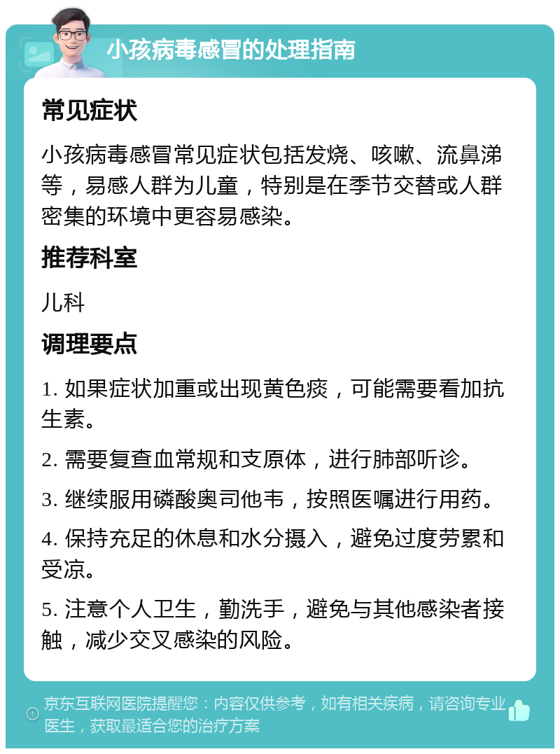 小孩病毒感冒的处理指南 常见症状 小孩病毒感冒常见症状包括发烧、咳嗽、流鼻涕等，易感人群为儿童，特别是在季节交替或人群密集的环境中更容易感染。 推荐科室 儿科 调理要点 1. 如果症状加重或出现黄色痰，可能需要看加抗生素。 2. 需要复查血常规和支原体，进行肺部听诊。 3. 继续服用磷酸奥司他韦，按照医嘱进行用药。 4. 保持充足的休息和水分摄入，避免过度劳累和受凉。 5. 注意个人卫生，勤洗手，避免与其他感染者接触，减少交叉感染的风险。