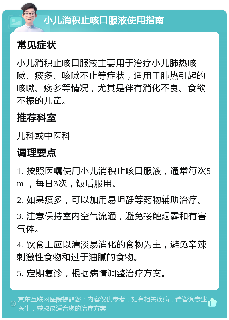 小儿消积止咳口服液使用指南 常见症状 小儿消积止咳口服液主要用于治疗小儿肺热咳嗽、痰多、咳嗽不止等症状，适用于肺热引起的咳嗽、痰多等情况，尤其是伴有消化不良、食欲不振的儿童。 推荐科室 儿科或中医科 调理要点 1. 按照医嘱使用小儿消积止咳口服液，通常每次5ml，每日3次，饭后服用。 2. 如果痰多，可以加用易坦静等药物辅助治疗。 3. 注意保持室内空气流通，避免接触烟雾和有害气体。 4. 饮食上应以清淡易消化的食物为主，避免辛辣刺激性食物和过于油腻的食物。 5. 定期复诊，根据病情调整治疗方案。